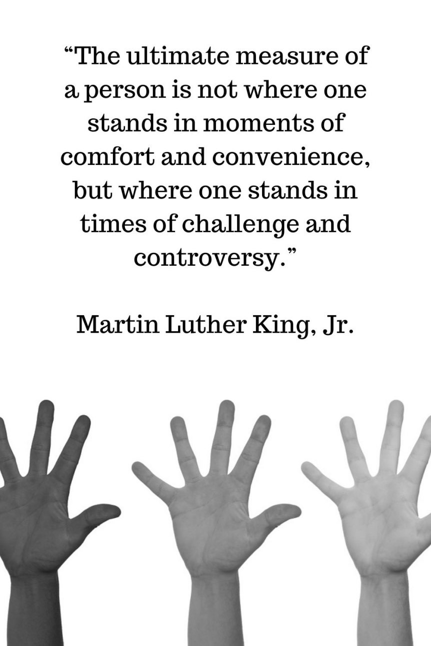 “The ultimate measure of a person is not where one stands in moments of comfort and convenience, but where one stands in times of challenge and controversy.” – Martin Luther King, Jr.